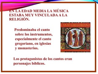 EN LA EDAD MEDIA LA MÚSICA
ESTABA MUY VINCULADA A LA
RELIGIÓN.
Predominaba el canto
sobre los instrumentos,
especialmente el canto
gregoriano, en iglesias
y monasterios.
Los protagonistas de los cantos eran
personajes bíblicos.
 