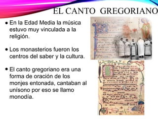 EL CANTO GREGORIANO
En la Edad Media la música
estuvo muy vinculada a la
religión.
Los monasterios fueron los
centros del saber y la cultura.
El canto gregoriano era una
forma de oración de los
monjes entonada, cantaban al
unísono por eso se llamo
monodía.
 