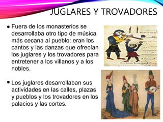 JUGLARES Y TROVADORES
Fuera de los monasterios se
desarrollaba otro tipo de música
más cecana al pueblo: eran los
cantos y las danzas que ofrecían
los juglares y los trovadores para
entretener a los villanos y a los
nobles.
Los juglares desarrollaban sus
actividades en las calles, plazas
y pueblos y los trovadores en los
palacios y las cortes.
 