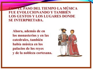 CON EL PASO DEL TIEMPO LA MÚSICA
FUE EVOLUCIONANDO Y TAMBIÉN
LOS GUSTOS Y LOS LUGARES DONDE
SE INTERPRETABA.
Ahora, además de en
los monasterios y en las
catedrales, también
había música en los
palacios de los reyes
y de la nobleza cortesana.
 