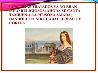 LOS TEMAS TRATADOS YA NO ERAN
SÓLO RELIGIOSOS: AHORA SE CANTA
TAMBIÉN A LA PERSONA AMADA,
DÁNDOLE UN AIRE CABALLERESCO Y
CORTES.
 