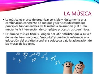 LA MÚSICA
• La música es el arte de organizar sensible y lógicamente una
combinación coherente de sonidos y silencios utilizando los
principios fundamentales de la melodía, la armonía y el ritmo,
mediante la intervención de complejos procesos psicoanímicos.
• El término música tiene su origen del latín “musica” que a su vez
deriva del término griego “mousike” y que hacía referencia a la
educación del espíritu la cual era colocada bajo la advocación de
las musas de las artes.
 