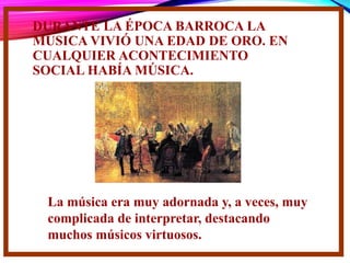 DURANTE LA ÉPOCA BARROCA LA
MÚSICA VIVIÓ UNA EDAD DE ORO. EN
CUALQUIER ACONTECIMIENTO
SOCIAL HABÍA MÚSICA.
La música era muy adornada y, a veces, muy
complicada de interpretar, destacando
muchos músicos virtuosos.
 