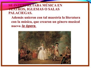 SE INTERPRETABA MÚSICA EN
TEATROS, IGLESIAS O SALAS
PALACIEGAS.
Además unieron con tal maestría la literatura
con la música, que crearon un género musical
nuevo: la ópera.
 