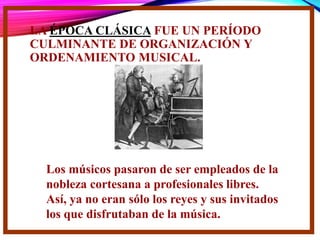 LA ÉPOCA CLÁSICA FUE UN PERÍODO
CULMINANTE DE ORGANIZACIÓN Y
ORDENAMIENTO MUSICAL.
Los músicos pasaron de ser empleados de la
nobleza cortesana a profesionales libres.
Así, ya no eran sólo los reyes y sus invitados
los que disfrutaban de la música.
 