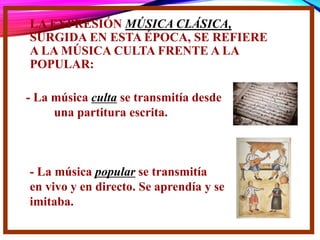 LA EXPRESIÓN MÚSICA CLÁSICA,
SURGIDA EN ESTA ÉPOCA, SE REFIERE
A LA MÚSICA CULTA FRENTE A LA
POPULAR:
- La música culta se transmitía desde
una partitura escrita.
- La música popular se transmitía
en vivo y en directo. Se aprendía y se
imitaba.
 