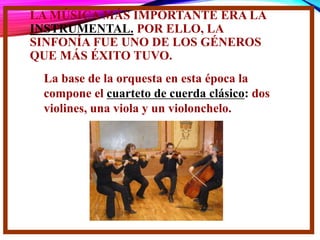 LA MÚSICA MÁS IMPORTANTE ERA LA
INSTRUMENTAL. POR ELLO, LA
SINFONÍA FUE UNO DE LOS GÉNEROS
QUE MÁS ÉXITO TUVO.
La base de la orquesta en esta época la
compone el cuarteto de cuerda clásico: dos
violines, una viola y un violonchelo.
 