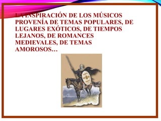LA INSPIRACIÓN DE LOS MÚSICOS
PROVENÍA DE TEMAS POPULARES, DE
LUGARES EXÓTICOS, DE TIEMPOS
LEJANOS, DE ROMANCES
MEDIEVALES, DE TEMAS
AMOROSOS…
 