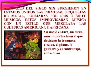 A FINALES DEL SIGLO XIX SURGIERON EN
ESTADOS UNIDOS LAS PRIMERAS ORQUESTAS
DE METAL, FORMADAS POR SEIS O SIETE
MÚSICOS. ÉSTOS IMPROVISABAN MÚSICA
CON UN ESTILO QUE MEZCLABA LAS
CULTURAS AMERICANA Y AFRICANA.
Así nació el Jazz, un estilo
muy importante en el que
destacan la trompeta,
el saxo, el piano, la
guitarra y el contrabajo,
entre otros.
 