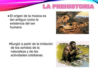 LA PREHISTORIA
El origen de la música es
tan antiguo como la
existencia del ser
humano
Surgió a partir de la imitación
de los sonidos de la
naturaleza y de las
actividades cotidianas.
 
