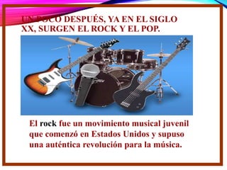 UN POCO DESPUÉS, YA EN EL SIGLO
XX, SURGEN EL ROCK Y EL POP.
El rock fue un movimiento musical juvenil
que comenzó en Estados Unidos y supuso
una auténtica revolución para la música.
 