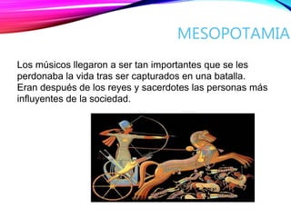 MESOPOTAMIA
Los músicos llegaron a ser tan importantes que se les
perdonaba la vida tras ser capturados en una batalla.
Eran después de los reyes y sacerdotes las personas más
influyentes de la sociedad.
 