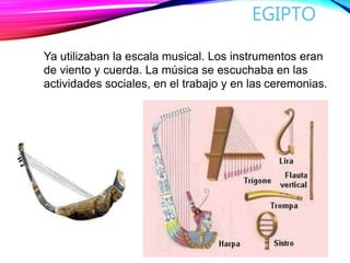 EGIPTO
Ya utilizaban la escala musical. Los instrumentos eran
de viento y cuerda. La música se escuchaba en las
actividades sociales, en el trabajo y en las ceremonias.
 