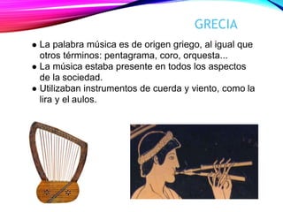 GRECIA
La palabra música es de origen griego, al igual que
otros términos: pentagrama, coro, orquesta...
La música estaba presente en todos los aspectos
de la sociedad.
Utilizaban instrumentos de cuerda y viento, como la
lira y el aulos.
 