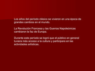 Los años del período clásico se vivieron en una época de
grandes cambios en el mundo.

La Revolución Francesa y las Guerras Napoleónicas
cambiaron la faz de Europa.

Durante este período se logró que el público en general
tuviera más acceso a la cultura y participara en las
actividades artísticas.
 