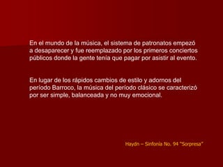 En el mundo de la música, el sistema de patronatos empezó
a desaparecer y fue reemplazado por los primeros conciertos
públicos donde la gente tenía que pagar por asistir al evento.


En lugar de los rápidos cambios de estilo y adornos del
período Barroco, la música del período clásico se caracterizó
por ser simple, balanceada y no muy emocional.




                                   Haydn – Sinfonía No. 94 “Sorpresa”
 