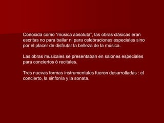 Conocida como “música absoluta”, las obras clásicas eran
escritas no para bailar ni para celebraciones especiales sino
por el placer de disfrutar la belleza de la música.

Las obras musicales se presentaban en salones especiales
para conciertos ó recitales.

Tres nuevas formas instrumentales fueron desarrolladas : el
concierto, la sinfonía y la sonata.
 