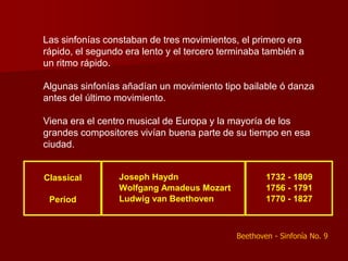 Las sinfonías constaban de tres movimientos, el primero era
rápido, el segundo era lento y el tercero terminaba también a
un ritmo rápido.

Algunas sinfonías añadían un movimiento tipo bailable ó danza
antes del último movimiento.

Viena era el centro musical de Europa y la mayoría de los
grandes compositores vivían buena parte de su tiempo en esa
ciudad.


Classical        Joseph Haydn                        1732 - 1809
                 Wolfgang Amadeus Mozart             1756 - 1791
 Period          Ludwig van Beethoven                1770 - 1827



                                             Beethoven - Sinfonía No. 9
 