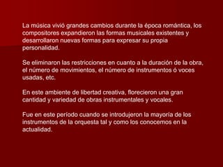 La música vivió grandes cambios durante la época romántica, los
compositores expandieron las formas musicales existentes y
desarrollaron nuevas formas para expresar su propia
personalidad.

Se eliminaron las restricciones en cuanto a la duración de la obra,
el número de movimientos, el número de instrumentos ó voces
usadas, etc.

En este ambiente de libertad creativa, florecieron una gran
cantidad y variedad de obras instrumentales y vocales.

Fue en este período cuando se introdujeron la mayoría de los
instrumentos de la orquesta tal y como los conocemos en la
actualidad.
 