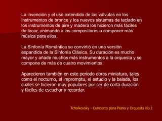 La invención y el uso extendido de las válvulas en los
instrumentos de bronce y los nuevos sistemas de teclado en
los instrumentos de aire y madera los hicieron más fáciles
de tocar, animando a los compositores a componer más
música para ellos.

La Sinfonía Romántica se convirtió en una versión
expandida de la Sinfonía Clásica. Su duración es mucho
mayor y añade muchos más instrumentos a la orquesta y se
compone de más de cuatro movimientos.

Aparecieron también en este período obras miniatura, tales
como el nocturno, el impromptu, el estudio y la balada, los
cuales se hicieron muy populares por ser de corta duración
y fáciles de escuchar y recordar.


                        Tchaikovsky - Concierto para Piano y Orquesta No.1
 