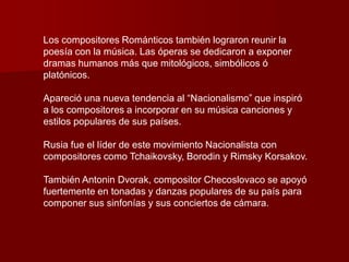 Los compositores Románticos también lograron reunir la
poesía con la música. Las óperas se dedicaron a exponer
dramas humanos más que mitológicos, simbólicos ó
platónicos.

Apareció una nueva tendencia al “Nacionalismo” que inspiró
a los compositores a incorporar en su música canciones y
estilos populares de sus países.

Rusia fue el líder de este movimiento Nacionalista con
compositores como Tchaikovsky, Borodin y Rimsky Korsakov.

También Antonin Dvorak, compositor Checoslovaco se apoyó
fuertemente en tonadas y danzas populares de su país para
componer sus sinfonías y sus conciertos de cámara.
 