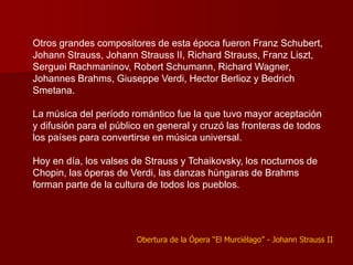 Otros grandes compositores de esta época fueron Franz Schubert,
Johann Strauss, Johann Strauss II, Richard Strauss, Franz Liszt,
Serguei Rachmaninov, Robert Schumann, Richard Wagner,
Johannes Brahms, Giuseppe Verdi, Hector Berlioz y Bedrich
Smetana.

La música del período romántico fue la que tuvo mayor aceptación
y difusión para el público en general y cruzó las fronteras de todos
los países para convertirse en música universal.

Hoy en día, los valses de Strauss y Tchaikovsky, los nocturnos de
Chopin, las óperas de Verdi, las danzas húngaras de Brahms
forman parte de la cultura de todos los pueblos.




                        Obertura de la Ópera “El Murciélago” - Johann Strauss II
 