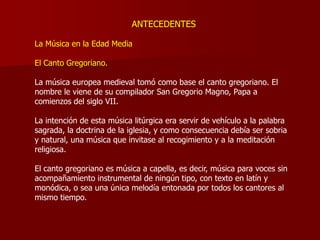 ANTECEDENTES

La Música en la Edad Media

El Canto Gregoriano.

La música europea medieval tomó como base el canto gregoriano. El
nombre le viene de su compilador San Gregorio Magno, Papa a
comienzos del siglo VII.

La intención de esta música litúrgica era servir de vehículo a la palabra
sagrada, la doctrina de la iglesia, y como consecuencia debía ser sobria
y natural, una música que invitase al recogimiento y a la meditación
religiosa.

El canto gregoriano es música a capella, es decir, música para voces sin
acompañamiento instrumental de ningún tipo, con texto en latín y
monódica, o sea una única melodía entonada por todos los cantores al
mismo tiempo.
 