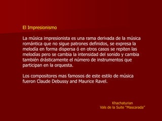 El Impresionismo

La música impresionista es una rama derivada de la música
romántica que no sigue patrones definidos, se expresa la
melodía en forma dispersa ó en otros casos se repiten las
melodías pero se cambia la intensidad del sonido y cambia
también drásticamente el número de instrumentos que
participan en la orquesta.

Los compositores mas famosos de este estilo de música
fueron Claude Debussy and Maurice Ravel.



                                             Khachaturian
                                     Vals de la Suite “Mascarada”
 