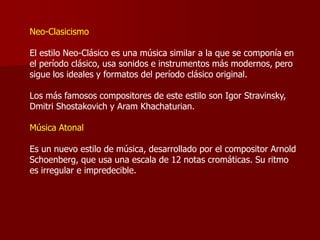 Neo-Clasicismo

El estilo Neo-Clásico es una música similar a la que se componía en
el período clásico, usa sonidos e instrumentos más modernos, pero
sigue los ideales y formatos del período clásico original.

Los más famosos compositores de este estilo son Igor Stravinsky,
Dmitri Shostakovich y Aram Khachaturian.

Música Atonal

Es un nuevo estilo de música, desarrollado por el compositor Arnold
Schoenberg, que usa una escala de 12 notas cromáticas. Su ritmo
es irregular e impredecible.
 