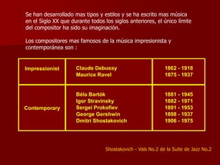 Se han desarrollado mas tipos y estilos y se ha escrito mas música
en el Siglo XX que durante todos los siglos anteriores, el único límite
del compositor ha sido su imaginación.

Los compositores mas famosos de la música impresionista y
contemporánea son :


Impressionist        Claude Debussy                          1862 - 1918
                     Maurice Ravel                           1875 - 1937


                     Béla Bartók                             1881 - 1945
                     Igor Stravinsky                         1882 - 1971
Contemporary         Sergei Prokofiev                        1891 - 1953
                     George Gershwin                         1898 - 1937
                     Dmitri Shostakovich                     1906 - 1975




                                  Shostakovich - Vals No.2 de la Suite de Jazz No.2
 