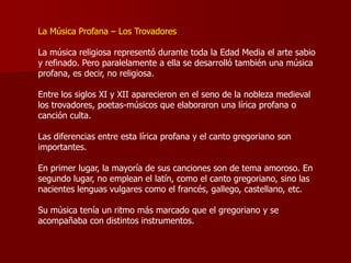 La Música Profana – Los Trovadores

La música religiosa representó durante toda la Edad Media el arte sabio
y refinado. Pero paralelamente a ella se desarrolló también una música
profana, es decir, no religiosa.

Entre los siglos XI y XII aparecieron en el seno de la nobleza medieval
los trovadores, poetas-músicos que elaboraron una lírica profana o
canción culta.

Las diferencias entre esta lírica profana y el canto gregoriano son
importantes.

En primer lugar, la mayoría de sus canciones son de tema amoroso. En
segundo lugar, no emplean el latín, como el canto gregoriano, sino las
nacientes lenguas vulgares como el francés, gallego, castellano, etc.

Su música tenía un ritmo más marcado que el gregoriano y se
acompañaba con distintos instrumentos.
 