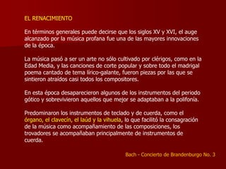 EL RENACIMIENTO

En términos generales puede decirse que los siglos XV y XVI, el auge
alcanzado por la música profana fue una de las mayores innovaciones
de la época.

La música pasó a ser un arte no sólo cultivado por clérigos, como en la
Edad Media, y las canciones de corte popular y sobre todo el madrigal
poema cantado de tema lírico-galante, fueron piezas por las que se
sintieron atraídos casi todos los compositores.

En esta época desaparecieron algunos de los instrumentos del periodo
gótico y sobrevivieron aquellos que mejor se adaptaban a la polifonía.

Predominaron los instrumentos de teclado y de cuerda, como el
órgano, el clavecín, el laúd y la vihuela, lo que facilitó la consagración
de la música como acompañamiento de las composiciones, los
trovadores se acompañaban principalmente de instrumentos de
cuerda.

                                           Bach - Concierto de Brandenburgo No. 3
 