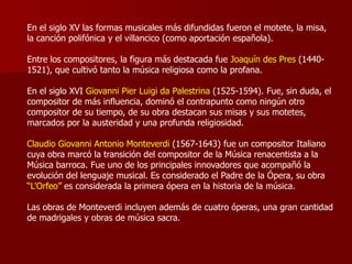 En el siglo XV las formas musicales más difundidas fueron el motete, la misa,
la canción polifónica y el villancico (como aportación española).

Entre los compositores, la figura más destacada fue Joaquín des Pres (1440-
1521), que cultivó tanto la música religiosa como la profana.

En el siglo XVI Giovanni Pier Luigi da Palestrina (1525-1594). Fue, sin duda, el
compositor de más influencia, dominó el contrapunto como ningún otro
compositor de su tiempo, de su obra destacan sus misas y sus motetes,
marcados por la austeridad y una profunda religiosidad.

Claudio Giovanni Antonio Monteverdi (1567-1643) fue un compositor Italiano
cuya obra marcó la transición del compositor de la Música renacentista a la
Música barroca. Fue uno de los principales innovadores que acompañó la
evolución del lenguaje musical. Es considerado el Padre de la Ópera, su obra
“L'Orfeo” es considerada la primera ópera en la historia de la música.

Las obras de Monteverdi incluyen además de cuatro óperas, una gran cantidad
de madrigales y obras de música sacra.
 