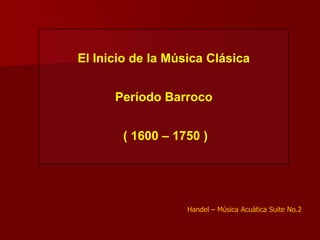 El Inicio de la Música Clásica


      Período Barroco


       ( 1600 – 1750 )




                   Handel – Música Acuática Suite No.2
 
