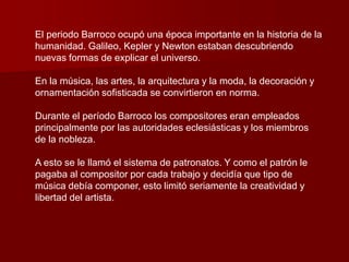 El periodo Barroco ocupó una época importante en la historia de la
humanidad. Galileo, Kepler y Newton estaban descubriendo
nuevas formas de explicar el universo.

En la música, las artes, la arquitectura y la moda, la decoración y
ornamentación sofisticada se convirtieron en norma.

Durante el período Barroco los compositores eran empleados
principalmente por las autoridades eclesiásticas y los miembros
de la nobleza.

A esto se le llamó el sistema de patronatos. Y como el patrón le
pagaba al compositor por cada trabajo y decidía que tipo de
música debía componer, esto limitó seriamente la creatividad y
libertad del artista.
 