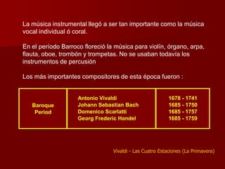 La música instrumental llegó a ser tan importante como la música
vocal individual ó coral.

En el período Barroco floreció la música para violín, órgano, arpa,
flauta, oboe, trombón y trompetas. No se usaban todavía los
instrumentos de percusión

Los más importantes compositores de esta época fueron :


                    Antonio Vivaldi                       1678 - 1741
   Baroque          Johann Sebastian Bach                 1685 - 1750
    Period          Domenico Scarlatti                    1685 - 1757
                    Georg Frederic Handel                 1685 - 1759




                                 Vivaldi - Las Cuatro Estaciones (La Primavera)
 