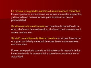 La música vivió grandes cambios durante la época romántica,
los compositores expandieron las formas musicales existentes
y desarrollaron nuevas formas para expresar su propia
personalidad.

Se eliminaron las restricciones en cuanto a la duración de la
obra, el número de movimientos, el número de instrumentos ó
voces usadas, etc.

Se vivió un ambiente de libertad creativa en el que florecieron
una gran cantidad y variedad de obras tanto instrumentales
como vocales.

Fue en este período cuando se introdujeron la mayoría de los
instrumentos de la orquesta tal y como los conocemos en la
actualidad.
 