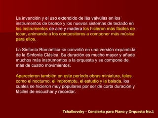 La invención y el uso extendido de lás válvulas en los
instrumentos de bronce y los nuevos sistemas de teclado en
los instrumentos de aire y madera los hicieron más fáciles de
tocar, animando a los compositores a componer más música
para ellos.

La Sinfonía Romántica se convirtió en una versión expandida
de la Sinfonía Clásica. Su duración es mucho mayor y añade
muchos más instrumentos a la orquesta y se compone de
más de cuatro movimientos.

Aparecieron también en este período obras miniatura, tales
como el nocturno, el impromptu, el estudio y la balada, los
cuales se hicieron muy populares por ser de corta duración y
fáciles de escuchar y recordar.



                        Tchaikovsky - Concierto para Piano y Orquesta No.1
 