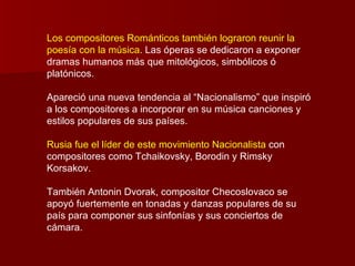 Los compositores Románticos también lograron reunir la
poesía con la música. Las óperas se dedicaron a exponer
dramas humanos más que mitológicos, simbólicos ó
platónicos.

Apareció una nueva tendencia al “Nacionalismo” que inspiró
a los compositores a incorporar en su música canciones y
estilos populares de sus países.

Rusia fue el líder de este movimiento Nacionalista con
compositores como Tchaikovsky, Borodin y Rimsky
Korsakov.

También Antonin Dvorak, compositor Checoslovaco se
apoyó fuertemente en tonadas y danzas populares de su
país para componer sus sinfonías y sus conciertos de
cámara.
 