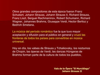 Otros grandes compositores de esta época fueron Franz
Schubert, Johann Strauss, Johann Strauss II, Richard Strauss,
Franz Liszt, Serguei Rachmaninov, Robert Schumann, Richard
Wagner, Johannes Brahms, Giuseppe Verdi, Hector Berlioz y
Bedrich Smetana.

La música del período romántico fue la que tuvo mayor
aceptación y difusión para el público en general y cruzó las
fronteras de todos los países para convertirse en música
universal.

Hoy en día, los valses de Strauss y Tchaikovsky, los nocturnos
de Chopin, las óperas de Verdi, las danzas Húngaras de
Brahms forman parte de la cultura de todos los pueblos.



                                  Vals de la Ópera “El Murciélago”
                                         Johann Strauss II
 