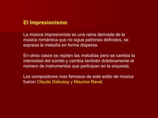 El Impresionismo

La música impresionista es una rama derivada de la
música romántica que no sigue patrones definidos, se
expresa la melodía en forma dispersa.

En otros casos se repiten las melodías pero se cambia la
intensidad del sonido y cambia también drásticamente el
número de instrumentos que participan en la orquesta.

Los compositores mas famosos de este estilo de música
fueron Claude Debussy y Maurice Ravel.
 