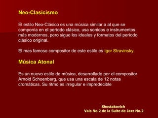Neo-Clasicismo

El estilo Neo-Clásico es una música similar a al que se
componía en el período clásico, usa sonidos e instrumentos
más modernos, pero sigue los ideales y formatos del período
clásico original.

El mas famoso compositor de este estilo es Igor Stravinsky.

Música Atonal

Es un nuevo estilo de música, desarrollado por el compositor
Arnold Schoenberg, que usa una escala de 12 notas
cromáticas. Su ritmo es irregular e impredecible




                                           Shostakovich
                                 Vals No.2 de la Suite de Jazz No.2
 