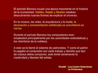 El periodo Barroco ocupó una época importante en la historia
de la humanidad. Galileo, Kepler y Newton estaban
descubriendo nuevas formas de explicar el universo.

En la música, las artes, la arquitectura y la moda, la
decoración y ornamentación sofisticada se convirtieron en
norma.

Durante el período Barroco los compositores eran
empleados principalmente por las autoridades eclesiásticas y
los miembros de la nobleza.

A esto se le llamó el sistema de patronatos. Y como el patrón
le pagaba al compositor por cada trabajo y decidía que tipo
de música debía componer, esto limitó seriamente la
creatividad y libertad del artista.


                                    Vivaldi - Las Cuatro Estaciones
                                              La Primavera
 