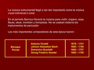 La música instrumental llegó a ser tan importante como la música
vocal individual ó coral.

En el período Barroco floreció la música para violín, órgano, arpa,
flauta, oboe, trombón y trompetas. No se usaban todavía los
instrumentos de percusión

Los más importantes compositores de esta época fueron :



                    Antonio Vivaldi                    1678 - 1741
  Baroque           Johann Sebastian Bach              1685 - 1750
   Period           Domenico Scarlatti                 1685 - 1757
                    Georg Frederic Handel              1685 - 1759
 