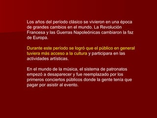 Los años del período clásico se vivieron en una época
de grandes cambios en el mundo. La Revolución
Francesa y las Guerras Napoleónicas cambiaron la faz
de Europa.

Durante este período se logró que el público en general
tuviera más acceso a la cultura y participara en las
actividades artísticas.

En el mundo de la música, el sistema de patronatos
empezó a desaparecer y fue reemplazado por los
primeros conciertos públicos donde la gente tenía que
pagar por asistir al evento.
 
