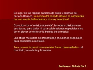 En lugar de los rápidos cambios de estilo y adornos del
período Barroco, la música del período clásico se caracterizó
por ser simple, balanceada y no muy emocional.

Conocida como “música absoluta”, las obras clásicas eran
escritas no para bailar ni para celebraciones especiales sino
por el placer de disfrutar la belleza de la música.

Las obras musicales se presentaban en salones especiales
para conciertos ó recitales.

Tres nuevas formas instrumentales fueron desarrolladas : el
concierto, la sinfonía y la sonata.




                                       Beethoven - Sinfonía No. 9
 