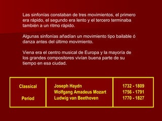 Las sinfonías constaban de tres movimientos, el primero
 era rápido, el segundo era lento y el tercero terminaba
 también a un ritmo rápido.

 Algunas sinfonías añadían un movimiento tipo bailable ó
 danza antes del último movimiento.

 Viena era el centro musical de Europa y la mayoría de
 los grandes compositores vivían buena parte de su
 tiempo en esa ciudad.




Classical       Joseph Haydn                     1732 - 1809
                Wolfgang Amadeus Mozart          1756 - 1791
 Period         Ludwig van Beethoven             1770 - 1827
 