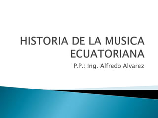 HISTORIA DE LA MUSICA ECUATORIANA P.P.: Ing. Alfredo Alvarez 