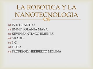 LA ROBOTICA Y LA
NANOTECNOLOGIA



 INTEGRANTES:
 JIMMY POLANIA MAYA
 KEVIN SANTIAGO JIMENEZ
 GRADO:
 9-C
 I.E.C.A
 PROFESOR: HERIBERTO MOLINA

 