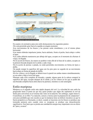 En cuanto a la normativa para este estilo destacaremos los siguientes puntos:
•No está permitido girar hacia la espalda en ningún momento.
•Los movimientos de los brazos y las piernas serán simultáneos y en el mismo plano
horizontal.
•Las manos deberán impulsarse juntas, hacia adelante, frente al pecho, hacia abajo o sobre
el agua.
•Los codos deberán mantenerse por debajo del agua, excepto en el momento de efectuar el
viraje y la llegada.
•En la acción de brazos, las manos no podrán ir más allá de la línea de la cadera, excepto en
la primera brazada después de la salida y cada viraje.
•En la acción de piernas o patada, no están permitidos movimientos en forma de tijera o
delfín.
•Se puede romper la superficie del agua con los pies pero no seguido de un movimiento
hacia abajo en forma de patada de delfín.
•En los volteos y en la llegada se deberá tocar la pared con ambas manos simultáneamente,
ya sea sobre o bajo el nivel del agua.
•Durante cada ciclo completo de brazada y patada, alguna parte de la cabeza romperá la
superficie del agua, excepto después de la salida y en los volteos en los que se podrá dar
una brazada completa hacia atrás (hacia las piernas), mientras se está sumergido.
Estilo mariposa
Mariposa es el segundo estilo más rápido después del crol. La velocidad de este estilo ha
progresado hasta el punto de que hay quien predice que algún día suplantará al crol de
frente para convertirse en el sistema más veloz en la natación. Sin embargo, según James E.
Counsilman, en su libro "La natación, ciencia y técnica para la preparación de campeones",
cree poco probable que esto suceda ya que la mariposa tiene un defecto mecánico ya que la
fuerza propulsiva es fluctuante, es decir, cuando se tracciona con los brazos se produce una
tremenda potencia pero cuando estos se recuperan se produce una desaceleración
significativa. Esto hace que se pierda una cantidad de energía muy importante con un efecto
de "para y avanza".
 